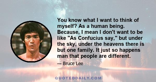 You know what I want to think of myself? As a human being. Because, I mean I don't want to be like As Confucius say, but under the sky, under the heavens there is but one family. It just so happens man that people are