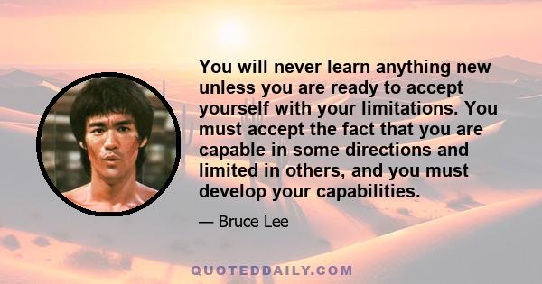 You will never learn anything new unless you are ready to accept yourself with your limitations. You must accept the fact that you are capable in some directions and limited in others, and you must develop your