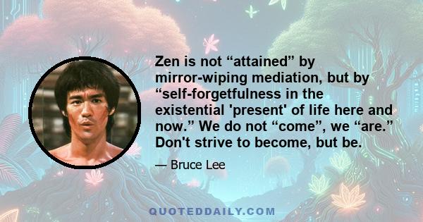 Zen is not “attained” by mirror-wiping mediation, but by “self-forgetfulness in the existential 'present' of life here and now.” We do not “come”, we “are.” Don't strive to become, but be.