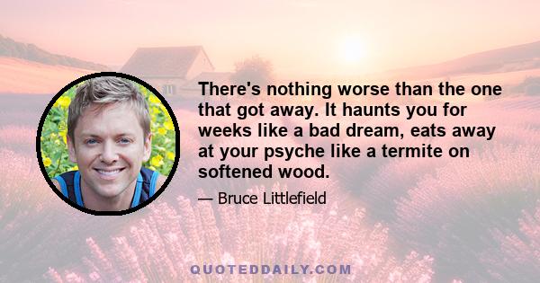 There's nothing worse than the one that got away. It haunts you for weeks like a bad dream, eats away at your psyche like a termite on softened wood.