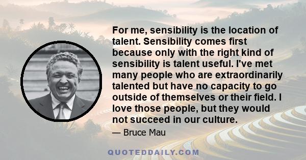 For me, sensibility is the location of talent. Sensibility comes first because only with the right kind of sensibility is talent useful. I've met many people who are extraordinarily talented but have no capacity to go