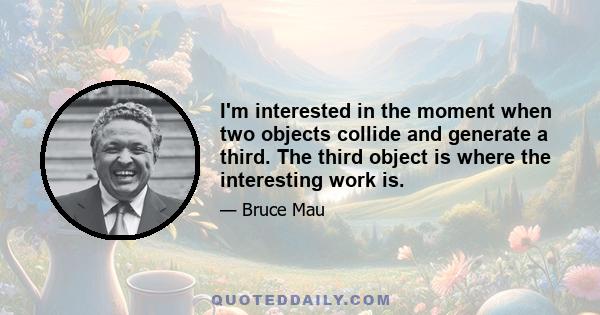 I'm interested in the moment when two objects collide and generate a third. The third object is where the interesting work is.