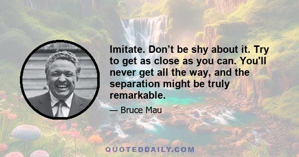 Imitate. Don’t be shy about it. Try to get as close as you can. You'll never get all the way, and the separation might be truly remarkable.