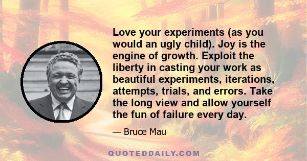 Love your experiments (as you would an ugly child). Joy is the engine of growth. Exploit the liberty in casting your work as beautiful experiments, iterations, attempts, trials, and errors. Take the long view and allow