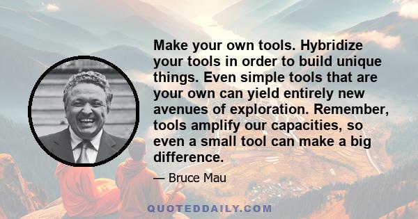 Make your own tools. Hybridize your tools in order to build unique things. Even simple tools that are your own can yield entirely new avenues of exploration. Remember, tools amplify our capacities, so even a small tool