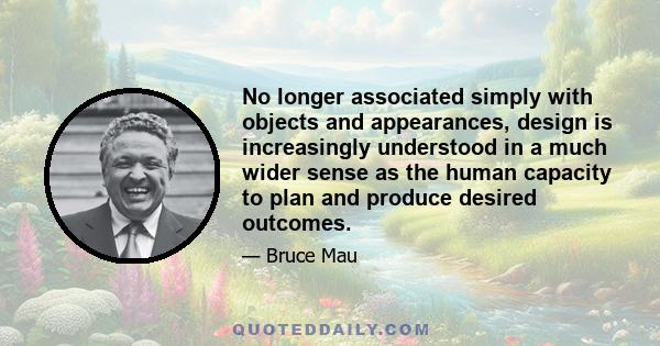 No longer associated simply with objects and appearances, design is increasingly understood in a much wider sense as the human capacity to plan and produce desired outcomes.