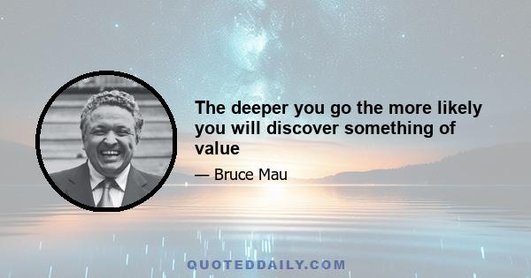 The deeper you go the more likely you will discover something of value