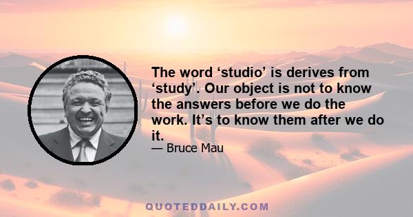 The word ‘studio’ is derives from ‘study’. Our object is not to know the answers before we do the work. It’s to know them after we do it.