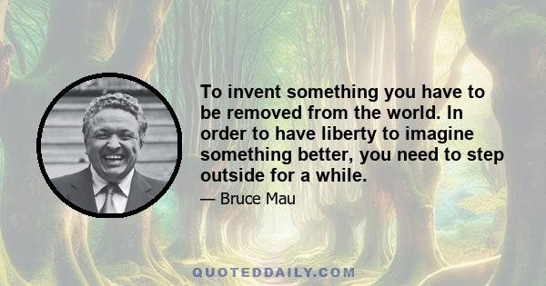 To invent something you have to be removed from the world. In order to have liberty to imagine something better, you need to step outside for a while.