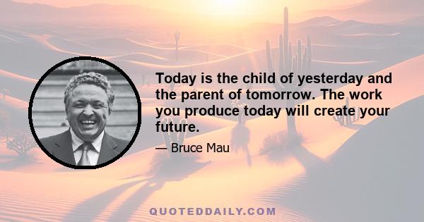 Today is the child of yesterday and the parent of tomorrow. The work you produce today will create your future.