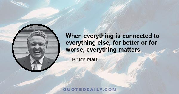 When everything is connected to everything else, for better or for worse, everything matters.