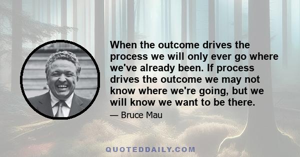 When the outcome drives the process we will only ever go where we've already been. If process drives the outcome we may not know where we're going, but we will know we want to be there.