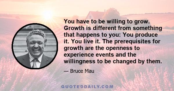 You have to be willing to grow. Growth is different from something that happens to you: You produce it. You live it. The prerequisites for growth are the openness to experience events and the willingness to be changed