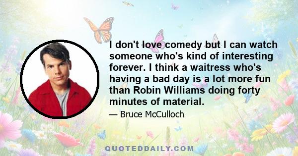 I don't love comedy but I can watch someone who's kind of interesting forever. I think a waitress who's having a bad day is a lot more fun than Robin Williams doing forty minutes of material.