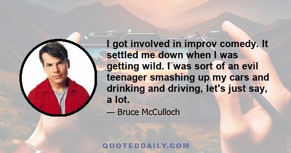 I got involved in improv comedy. It settled me down when I was getting wild. I was sort of an evil teenager smashing up my cars and drinking and driving, let's just say, a lot.