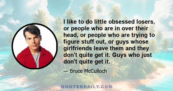 I like to do little obsessed losers, or people who are in over their head, or people who are trying to figure stuff out, or guys whose girlfriends leave them and they don't quite get it. Guys who just don't quite get it.