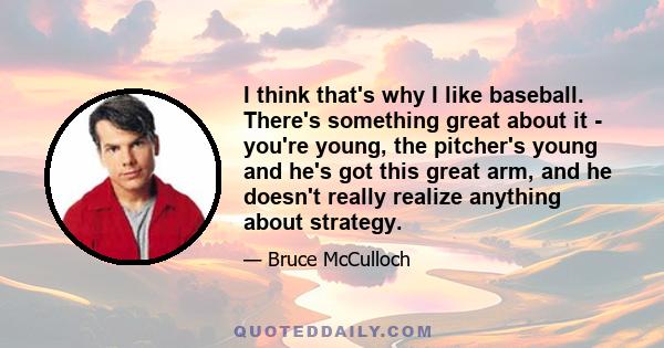 I think that's why I like baseball. There's something great about it - you're young, the pitcher's young and he's got this great arm, and he doesn't really realize anything about strategy.