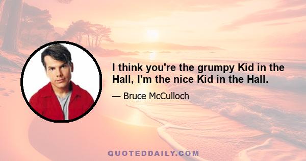 I think you're the grumpy Kid in the Hall, I'm the nice Kid in the Hall.