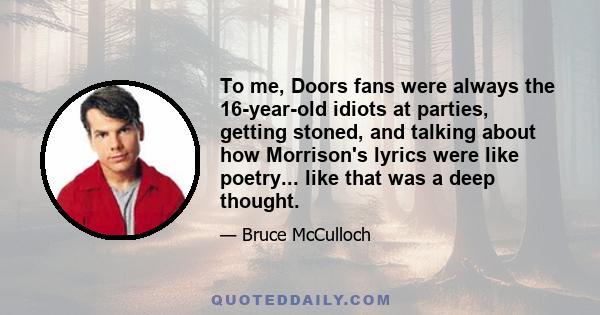 To me, Doors fans were always the 16-year-old idiots at parties, getting stoned, and talking about how Morrison's lyrics were like poetry... like that was a deep thought.