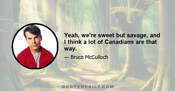 Yeah, we're sweet but savage, and I think a lot of Canadians are that way.