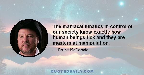 The maniacal lunatics in control of our society know exactly how human beings tick and they are masters at manipulation.