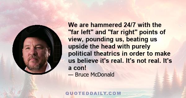 We are hammered 24/7 with the far left and far right points of view, pounding us, beating us upside the head with purely political theatrics in order to make us believe it's real. It's not real. It's a con!