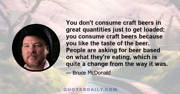 You don't consume craft beers in great quantities just to get loaded; you consume craft beers because you like the taste of the beer. People are asking for beer based on what they're eating, which is quite a change from 