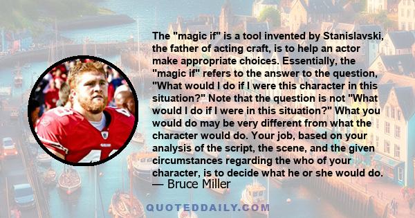 The magic if is a tool invented by Stanislavski, the father of acting craft, is to help an actor make appropriate choices. Essentially, the magic if refers to the answer to the question, What would I do if I were this