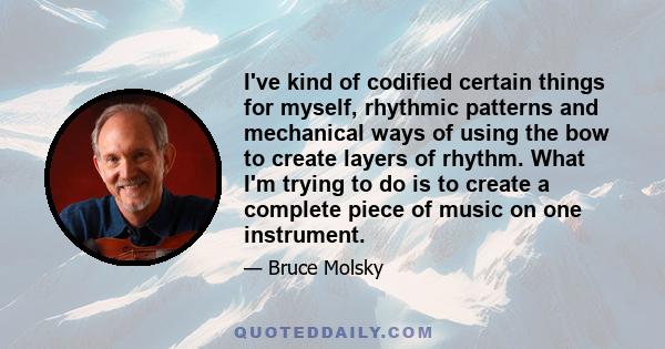 I've kind of codified certain things for myself, rhythmic patterns and mechanical ways of using the bow to create layers of rhythm. What I'm trying to do is to create a complete piece of music on one instrument.