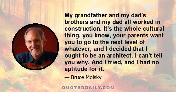 My grandfather and my dad's brothers and my dad all worked in construction. It's the whole cultural thing, you know, your parents want you to go to the next level of whatever, and I decided that I ought to be an