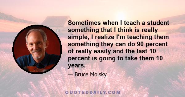 Sometimes when I teach a student something that I think is really simple, I realize I'm teaching them something they can do 90 percent of really easily and the last 10 percent is going to take them 10 years.