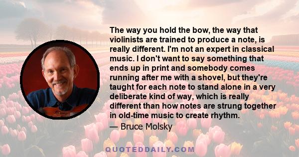 The way you hold the bow, the way that violinists are trained to produce a note, is really different. I'm not an expert in classical music. I don't want to say something that ends up in print and somebody comes running