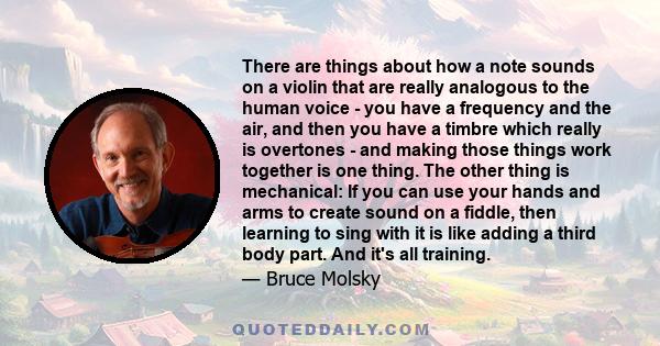 There are things about how a note sounds on a violin that are really analogous to the human voice - you have a frequency and the air, and then you have a timbre which really is overtones - and making those things work