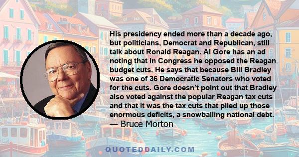 His presidency ended more than a decade ago, but politicians, Democrat and Republican, still talk about Ronald Reagan. Al Gore has an ad noting that in Congress he opposed the Reagan budget cuts. He says that because