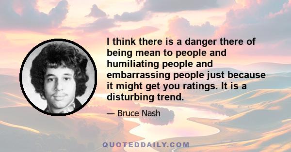 I think there is a danger there of being mean to people and humiliating people and embarrassing people just because it might get you ratings. It is a disturbing trend.