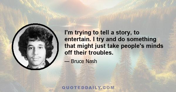 I'm trying to tell a story, to entertain. I try and do something that might just take people's minds off their troubles.