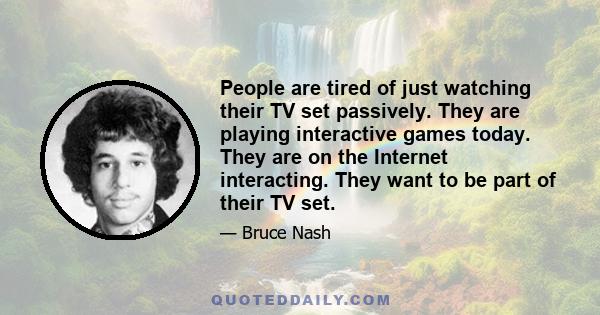 People are tired of just watching their TV set passively. They are playing interactive games today. They are on the Internet interacting. They want to be part of their TV set.