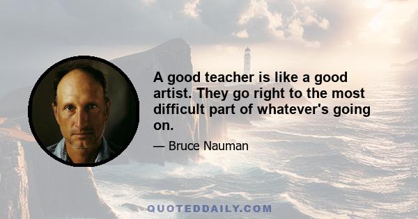 A good teacher is like a good artist. They go right to the most difficult part of whatever's going on.