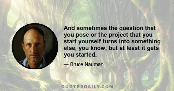 And sometimes the question that you pose or the project that you start yourself turns into something else, you know, but at least it gets you started.