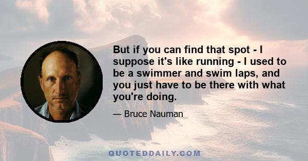 But if you can find that spot - I suppose it's like running - I used to be a swimmer and swim laps, and you just have to be there with what you're doing.