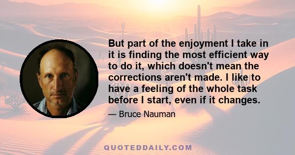 But part of the enjoyment I take in it is finding the most efficient way to do it, which doesn't mean the corrections aren't made. I like to have a feeling of the whole task before I start, even if it changes.