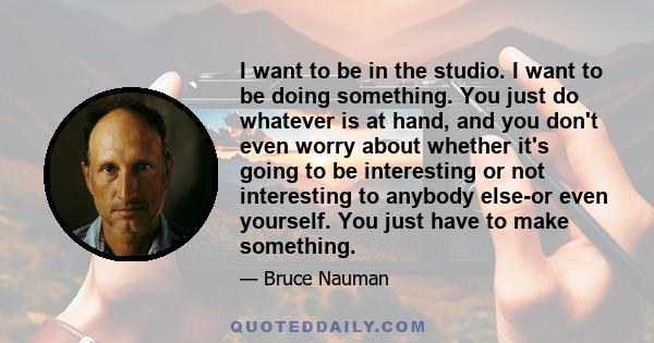 I want to be in the studio. I want to be doing something. You just do whatever is at hand, and you don't even worry about whether it's going to be interesting or not interesting to anybody else-or even yourself. You