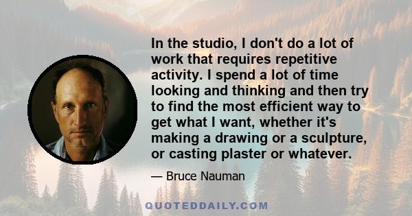 In the studio, I don't do a lot of work that requires repetitive activity. I spend a lot of time looking and thinking and then try to find the most efficient way to get what I want, whether it's making a drawing or a