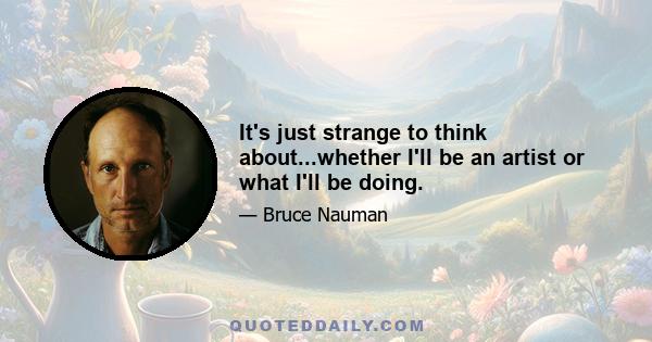 It's just strange to think about...whether I'll be an artist or what I'll be doing.