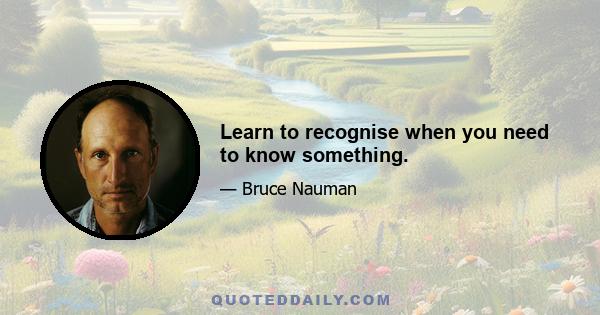 Learn to recognise when you need to know something.