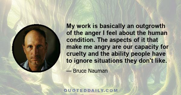 My work is basically an outgrowth of the anger I feel about the human condition. The aspects of it that make me angry are our capacity for cruelty and the ability people have to ignore situations they don't like.