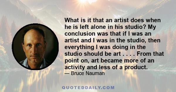 What is it that an artist does when he is left alone in his studio? My conclusion was that if I was an artist and I was in the studio, then everything I was doing in the studio should be art . . . . From that point on,