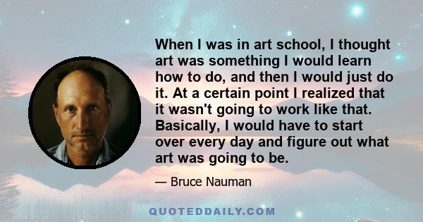 When I was in art school, I thought art was something I would learn how to do, and then I would just do it. At a certain point I realized that it wasn't going to work like that. Basically, I would have to start over