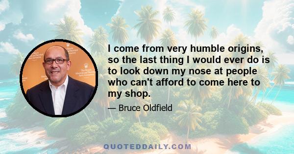 I come from very humble origins, so the last thing I would ever do is to look down my nose at people who can't afford to come here to my shop.