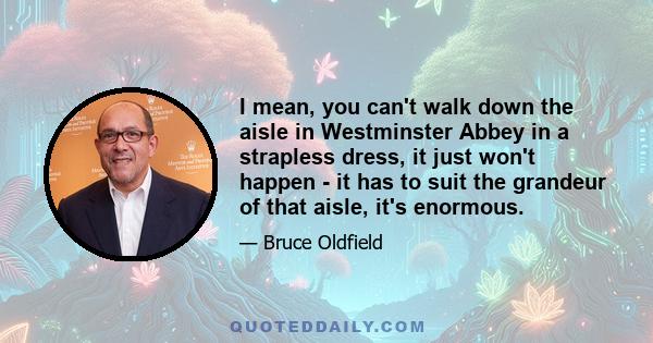 I mean, you can't walk down the aisle in Westminster Abbey in a strapless dress, it just won't happen - it has to suit the grandeur of that aisle, it's enormous.